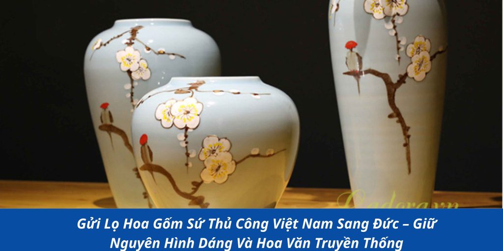 Gửi Lọ Hoa Gốm Sứ Thủ Công Việt Nam Sang Đức – Giữ Nguyên Hình Dáng Và Hoa Văn Truyền Thống